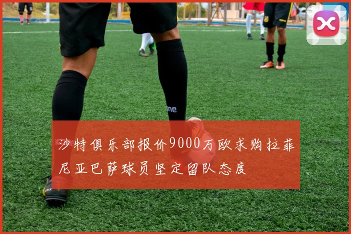沙特俱乐部报价9000万欧求购拉菲尼亚巴萨球员坚定留队态度