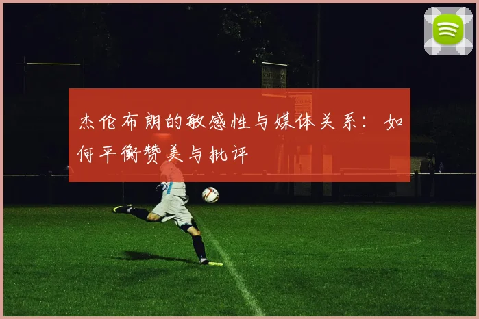 杰伦布朗的敏感性与媒体关系：如何平衡赞美与批评