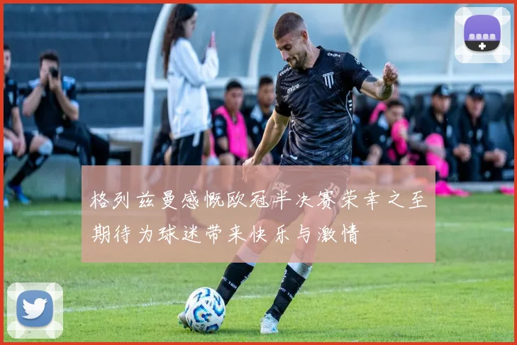 格列兹曼感慨欧冠半决赛荣幸之至期待为球迷带来快乐与激情