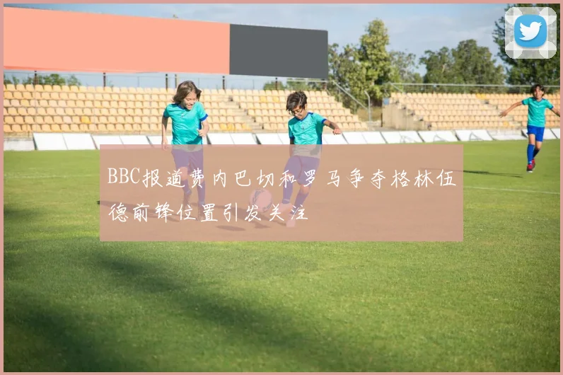 BBC报道费内巴切和罗马争夺格林伍德前锋位置引发关注
