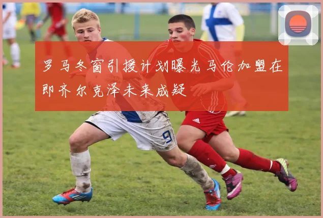 罗马冬窗引援计划曝光马伦加盟在即齐尔克泽未来成疑