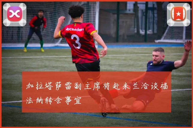 加拉塔萨雷副主席将赴米兰洽谈福法纳转会事宜