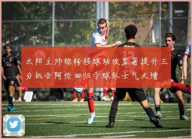 太阳主帅称转移球助攻显著提升三分机会阿伦回归令球队士气大增
