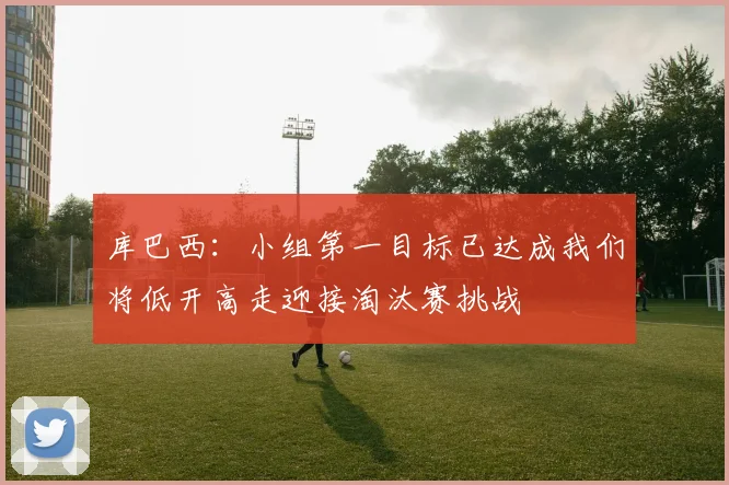 库巴西：小组第一目标已达成我们将低开高走迎接淘汰赛挑战