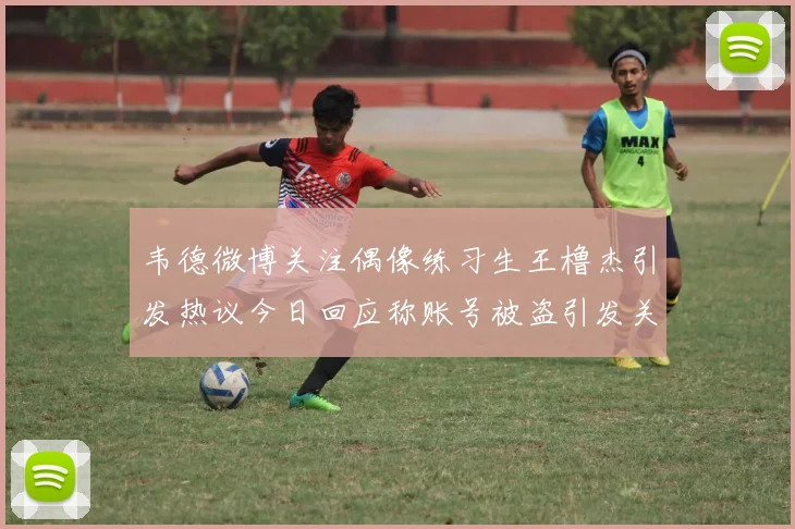 韦德微博关注偶像练习生王橹杰引发热议今日回应称账号被盗引发关注