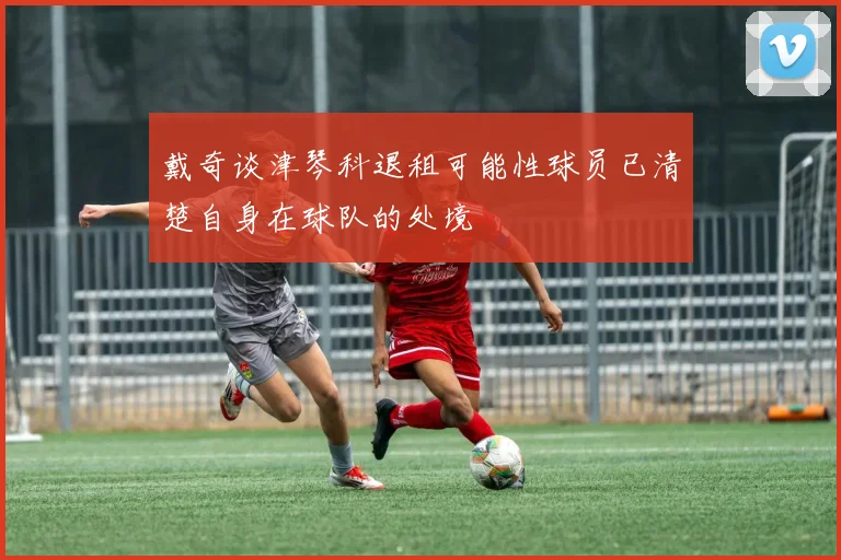 戴奇谈津琴科退租可能性球员已清楚自身在球队的处境