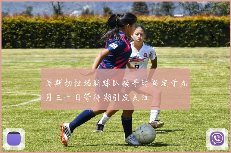 马斯切拉诺新球队接手时间定于九月三十日等待期引发关注