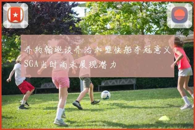 乔约翰逊谈乔治加盟快船夺冠意义SGA当时尚未展现潜力