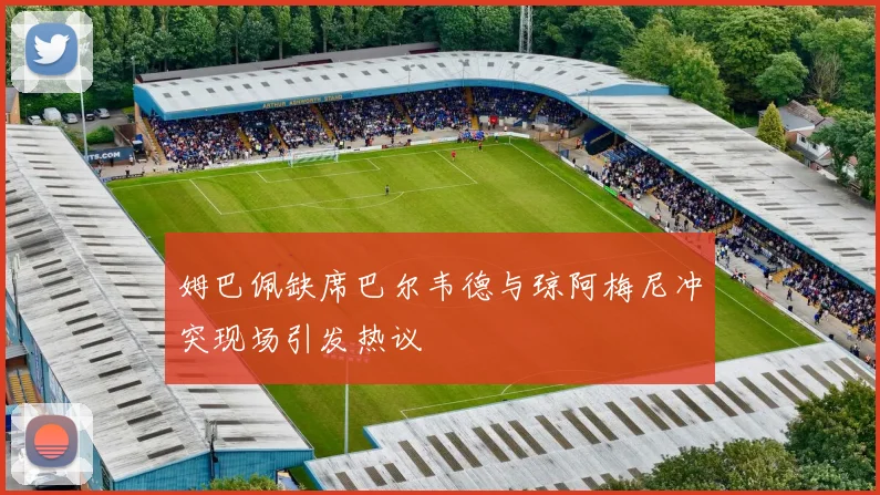 姆巴佩缺席巴尔韦德与琼阿梅尼冲突现场引发热议