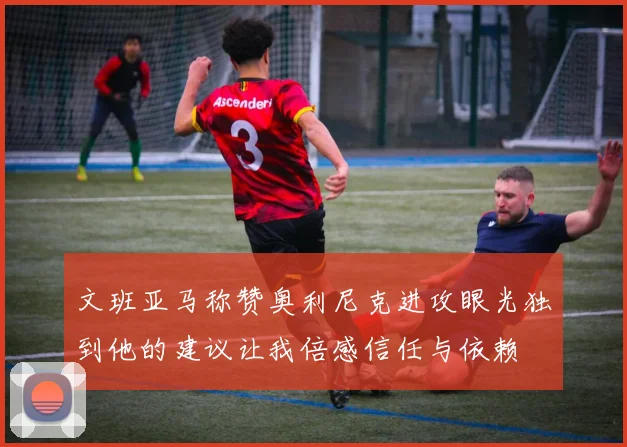 文班亚马称赞奥利尼克进攻眼光独到他的建议让我倍感信任与依赖