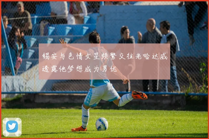 锡安与色情女星频繁交往老哈达威透露他梦想成为男优