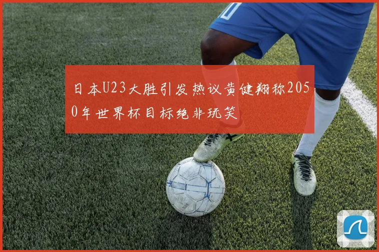 日本U23大胜引发热议黄健翔称2050年世界杯目标绝非玩笑