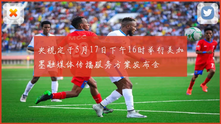央视定于5月17日下午16时举行美加墨融媒体传播服务方案发布会