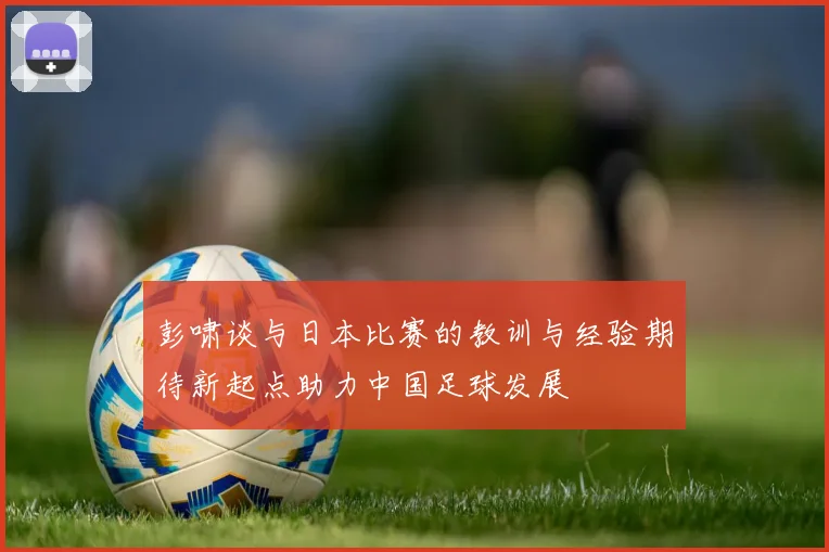 彭啸谈与日本比赛的教训与经验期待新起点助力中国足球发展