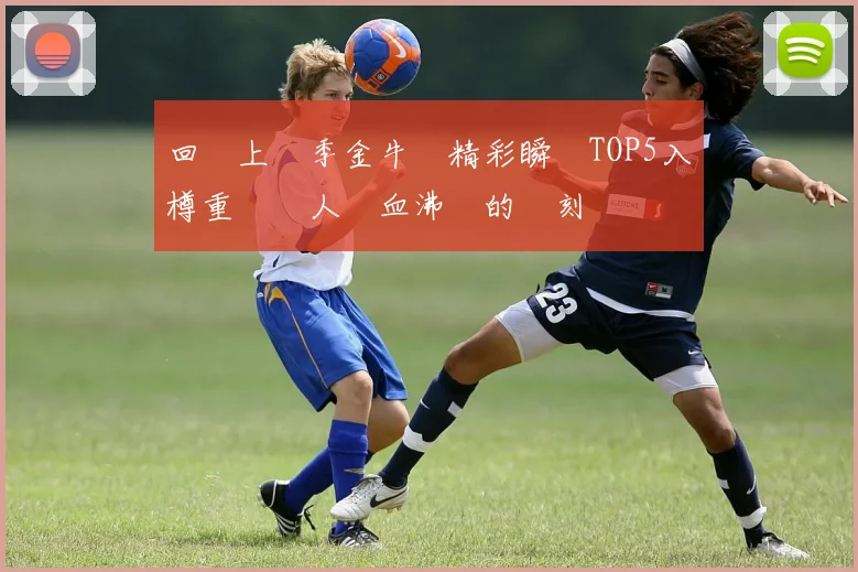 回顧上賽季金牛隊精彩瞬間TOP5入樽重溫讓人熱血沸騰的時刻