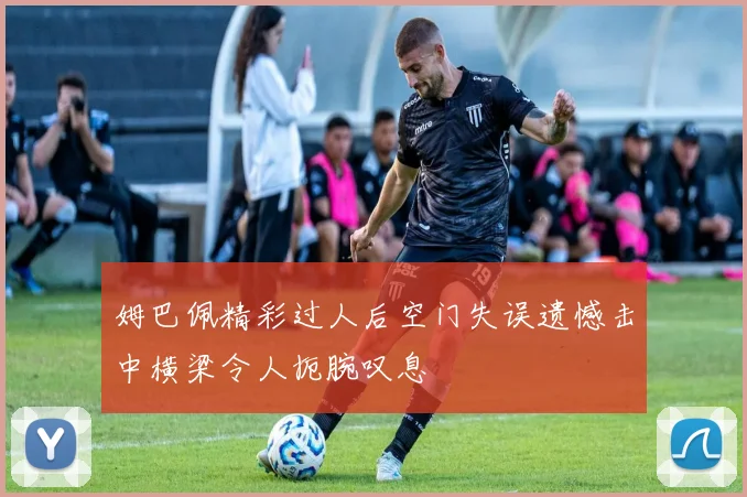姆巴佩精彩过人后空门失误遗憾击中横梁令人扼腕叹息