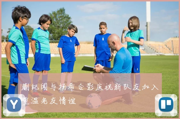 蒯纪闻与杨希合影庆祝新队友加入重温老友情谊