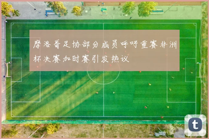摩洛哥足协部分成员呼吁重赛非洲杯决赛加时赛引发热议