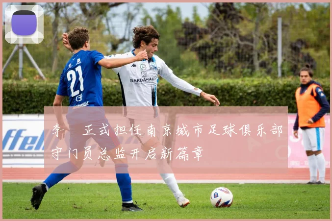 李勣正式担任南京城市足球俱乐部守门员总监开启新篇章